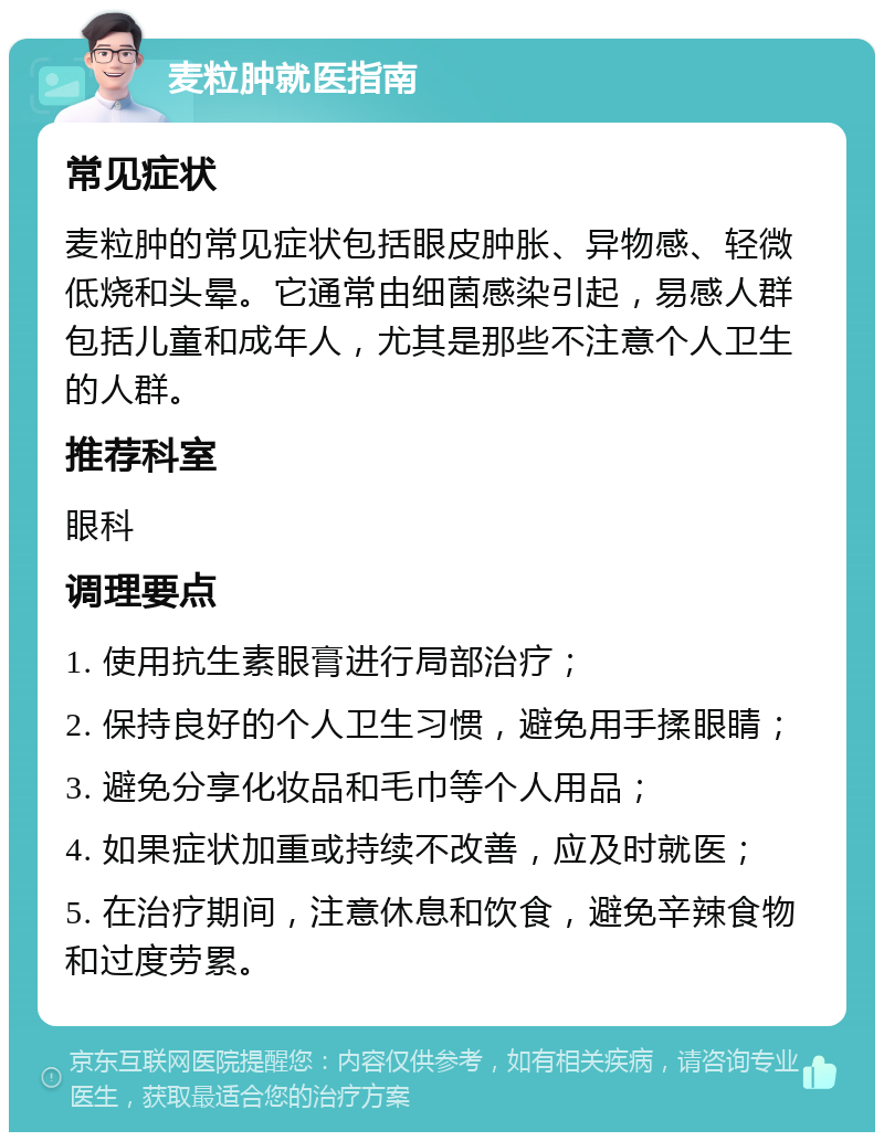 麦粒肿就医指南 常见症状 麦粒肿的常见症状包括眼皮肿胀、异物感、轻微低烧和头晕。它通常由细菌感染引起，易感人群包括儿童和成年人，尤其是那些不注意个人卫生的人群。 推荐科室 眼科 调理要点 1. 使用抗生素眼膏进行局部治疗； 2. 保持良好的个人卫生习惯，避免用手揉眼睛； 3. 避免分享化妆品和毛巾等个人用品； 4. 如果症状加重或持续不改善，应及时就医； 5. 在治疗期间，注意休息和饮食，避免辛辣食物和过度劳累。