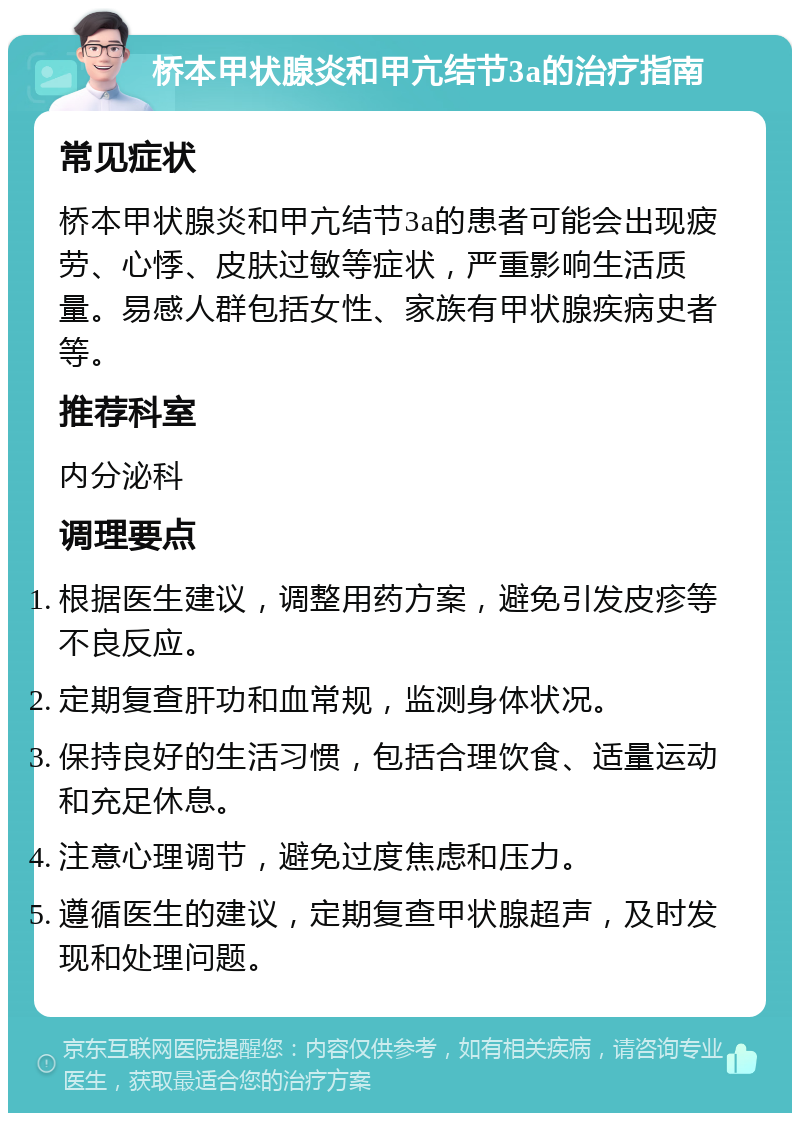 桥本甲状腺炎和甲亢结节3a的治疗指南 常见症状 桥本甲状腺炎和甲亢结节3a的患者可能会出现疲劳、心悸、皮肤过敏等症状，严重影响生活质量。易感人群包括女性、家族有甲状腺疾病史者等。 推荐科室 内分泌科 调理要点 根据医生建议，调整用药方案，避免引发皮疹等不良反应。 定期复查肝功和血常规，监测身体状况。 保持良好的生活习惯，包括合理饮食、适量运动和充足休息。 注意心理调节，避免过度焦虑和压力。 遵循医生的建议，定期复查甲状腺超声，及时发现和处理问题。