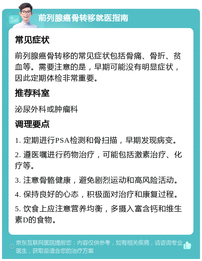 前列腺癌骨转移就医指南 常见症状 前列腺癌骨转移的常见症状包括骨痛、骨折、贫血等。需要注意的是，早期可能没有明显症状，因此定期体检非常重要。 推荐科室 泌尿外科或肿瘤科 调理要点 1. 定期进行PSA检测和骨扫描，早期发现病变。 2. 遵医嘱进行药物治疗，可能包括激素治疗、化疗等。 3. 注意骨骼健康，避免剧烈运动和高风险活动。 4. 保持良好的心态，积极面对治疗和康复过程。 5. 饮食上应注意营养均衡，多摄入富含钙和维生素D的食物。