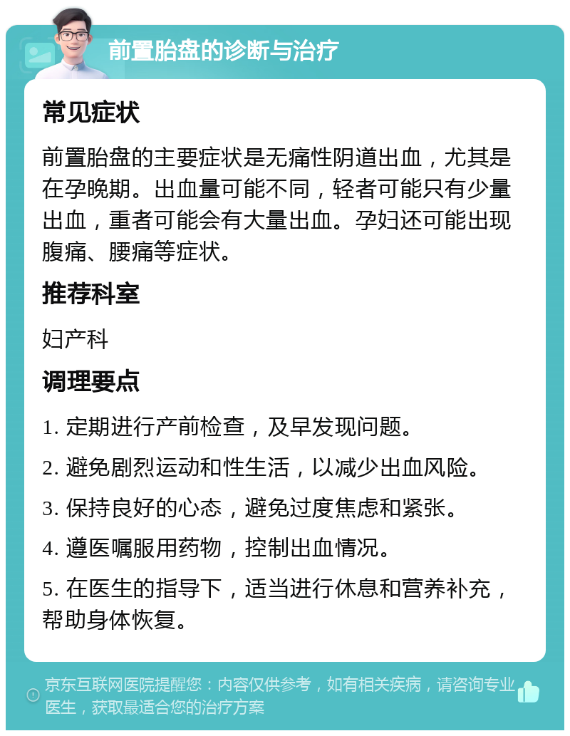 前置胎盘的诊断与治疗 常见症状 前置胎盘的主要症状是无痛性阴道出血，尤其是在孕晚期。出血量可能不同，轻者可能只有少量出血，重者可能会有大量出血。孕妇还可能出现腹痛、腰痛等症状。 推荐科室 妇产科 调理要点 1. 定期进行产前检查，及早发现问题。 2. 避免剧烈运动和性生活，以减少出血风险。 3. 保持良好的心态，避免过度焦虑和紧张。 4. 遵医嘱服用药物，控制出血情况。 5. 在医生的指导下，适当进行休息和营养补充，帮助身体恢复。