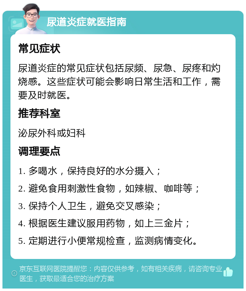 尿道炎症就医指南 常见症状 尿道炎症的常见症状包括尿频、尿急、尿疼和灼烧感。这些症状可能会影响日常生活和工作，需要及时就医。 推荐科室 泌尿外科或妇科 调理要点 1. 多喝水，保持良好的水分摄入； 2. 避免食用刺激性食物，如辣椒、咖啡等； 3. 保持个人卫生，避免交叉感染； 4. 根据医生建议服用药物，如上三金片； 5. 定期进行小便常规检查，监测病情变化。