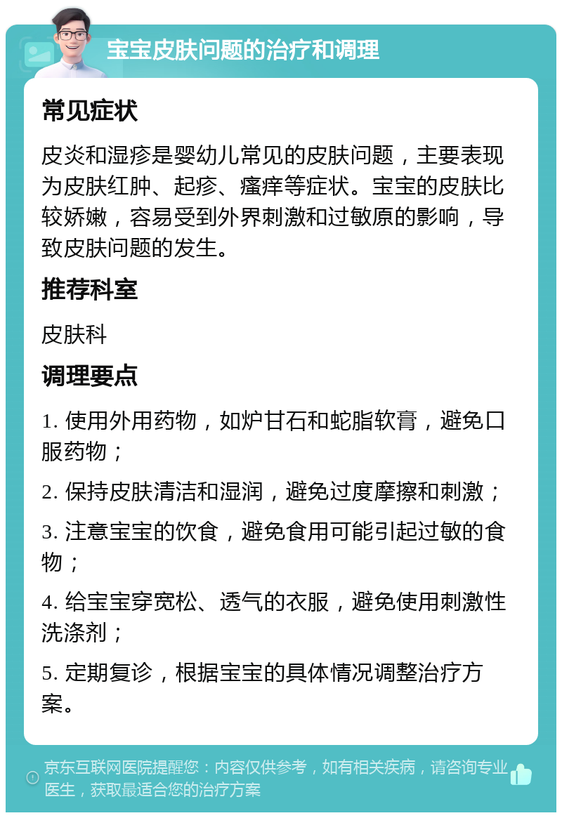 宝宝皮肤问题的治疗和调理 常见症状 皮炎和湿疹是婴幼儿常见的皮肤问题，主要表现为皮肤红肿、起疹、瘙痒等症状。宝宝的皮肤比较娇嫩，容易受到外界刺激和过敏原的影响，导致皮肤问题的发生。 推荐科室 皮肤科 调理要点 1. 使用外用药物，如炉甘石和蛇脂软膏，避免口服药物； 2. 保持皮肤清洁和湿润，避免过度摩擦和刺激； 3. 注意宝宝的饮食，避免食用可能引起过敏的食物； 4. 给宝宝穿宽松、透气的衣服，避免使用刺激性洗涤剂； 5. 定期复诊，根据宝宝的具体情况调整治疗方案。