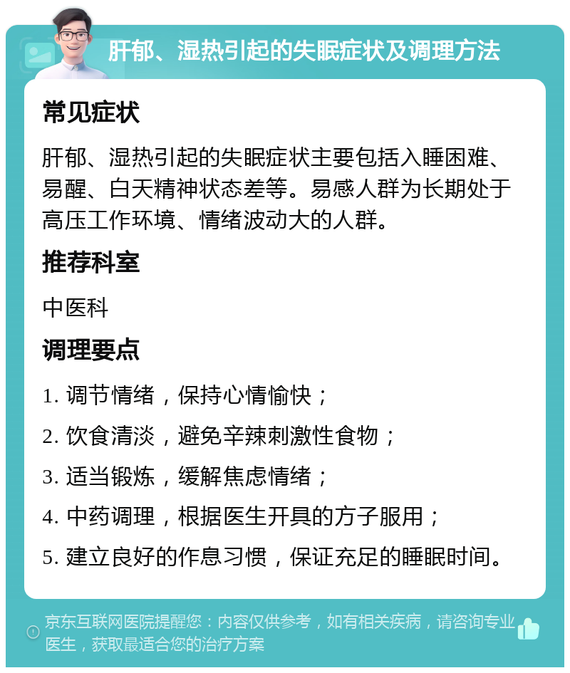 肝郁、湿热引起的失眠症状及调理方法 常见症状 肝郁、湿热引起的失眠症状主要包括入睡困难、易醒、白天精神状态差等。易感人群为长期处于高压工作环境、情绪波动大的人群。 推荐科室 中医科 调理要点 1. 调节情绪，保持心情愉快； 2. 饮食清淡，避免辛辣刺激性食物； 3. 适当锻炼，缓解焦虑情绪； 4. 中药调理，根据医生开具的方子服用； 5. 建立良好的作息习惯，保证充足的睡眠时间。