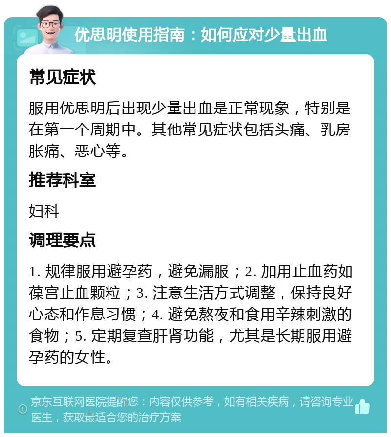 优思明使用指南：如何应对少量出血 常见症状 服用优思明后出现少量出血是正常现象，特别是在第一个周期中。其他常见症状包括头痛、乳房胀痛、恶心等。 推荐科室 妇科 调理要点 1. 规律服用避孕药，避免漏服；2. 加用止血药如葆宫止血颗粒；3. 注意生活方式调整，保持良好心态和作息习惯；4. 避免熬夜和食用辛辣刺激的食物；5. 定期复查肝肾功能，尤其是长期服用避孕药的女性。