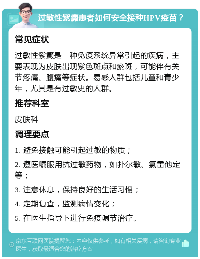 过敏性紫癜患者如何安全接种HPV疫苗？ 常见症状 过敏性紫癜是一种免疫系统异常引起的疾病，主要表现为皮肤出现紫色斑点和瘀斑，可能伴有关节疼痛、腹痛等症状。易感人群包括儿童和青少年，尤其是有过敏史的人群。 推荐科室 皮肤科 调理要点 1. 避免接触可能引起过敏的物质； 2. 遵医嘱服用抗过敏药物，如扑尔敏、氯雷他定等； 3. 注意休息，保持良好的生活习惯； 4. 定期复查，监测病情变化； 5. 在医生指导下进行免疫调节治疗。