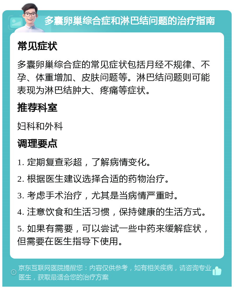 多囊卵巢综合症和淋巴结问题的治疗指南 常见症状 多囊卵巢综合症的常见症状包括月经不规律、不孕、体重增加、皮肤问题等。淋巴结问题则可能表现为淋巴结肿大、疼痛等症状。 推荐科室 妇科和外科 调理要点 1. 定期复查彩超，了解病情变化。 2. 根据医生建议选择合适的药物治疗。 3. 考虑手术治疗，尤其是当病情严重时。 4. 注意饮食和生活习惯，保持健康的生活方式。 5. 如果有需要，可以尝试一些中药来缓解症状，但需要在医生指导下使用。