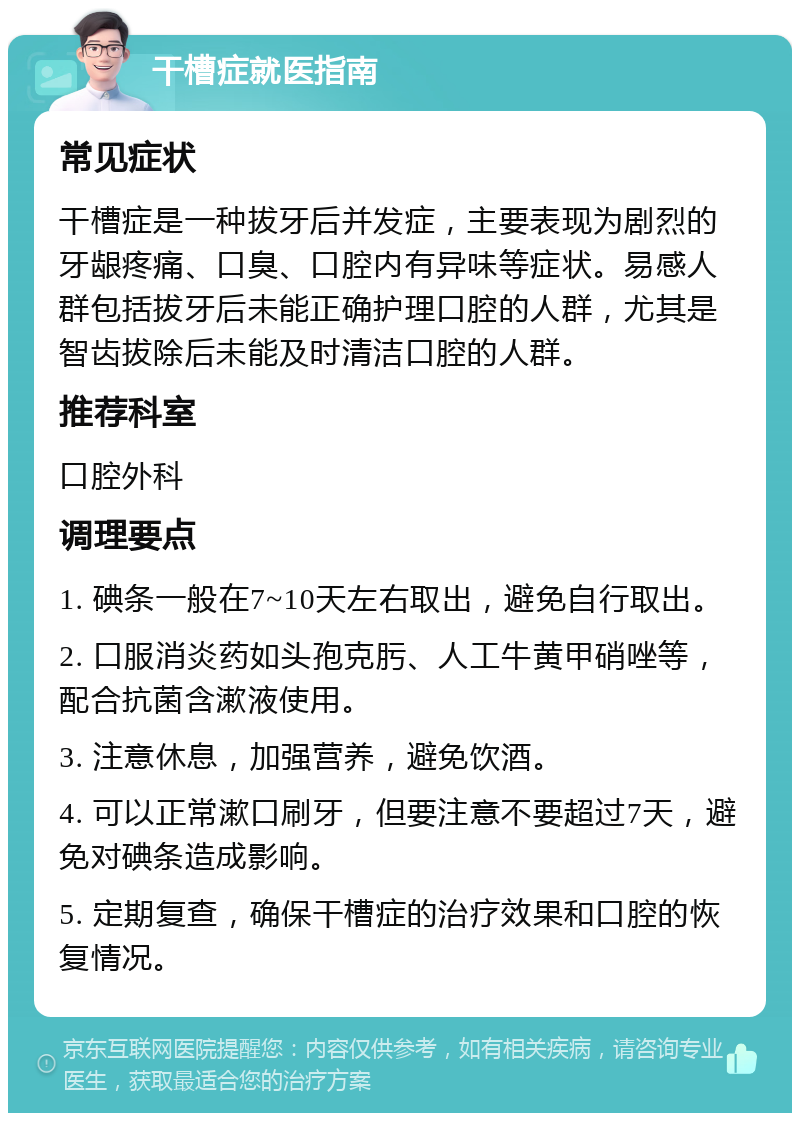 干槽症就医指南 常见症状 干槽症是一种拔牙后并发症，主要表现为剧烈的牙龈疼痛、口臭、口腔内有异味等症状。易感人群包括拔牙后未能正确护理口腔的人群，尤其是智齿拔除后未能及时清洁口腔的人群。 推荐科室 口腔外科 调理要点 1. 碘条一般在7~10天左右取出，避免自行取出。 2. 口服消炎药如头孢克肟、人工牛黄甲硝唑等，配合抗菌含漱液使用。 3. 注意休息，加强营养，避免饮酒。 4. 可以正常漱口刷牙，但要注意不要超过7天，避免对碘条造成影响。 5. 定期复查，确保干槽症的治疗效果和口腔的恢复情况。