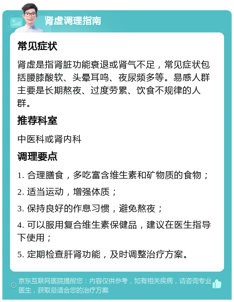 肾虚调理指南 常见症状 肾虚是指肾脏功能衰退或肾气不足，常见症状包括腰膝酸软、头晕耳鸣、夜尿频多等。易感人群主要是长期熬夜、过度劳累、饮食不规律的人群。 推荐科室 中医科或肾内科 调理要点 1. 合理膳食，多吃富含维生素和矿物质的食物； 2. 适当运动，增强体质； 3. 保持良好的作息习惯，避免熬夜； 4. 可以服用复合维生素保健品，建议在医生指导下使用； 5. 定期检查肝肾功能，及时调整治疗方案。