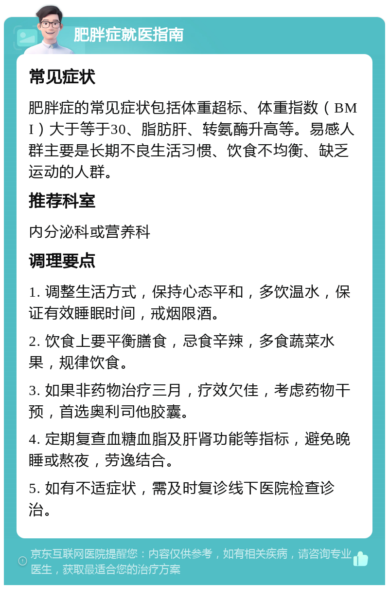 肥胖症就医指南 常见症状 肥胖症的常见症状包括体重超标、体重指数（BMI）大于等于30、脂肪肝、转氨酶升高等。易感人群主要是长期不良生活习惯、饮食不均衡、缺乏运动的人群。 推荐科室 内分泌科或营养科 调理要点 1. 调整生活方式，保持心态平和，多饮温水，保证有效睡眠时间，戒烟限酒。 2. 饮食上要平衡膳食，忌食辛辣，多食蔬菜水果，规律饮食。 3. 如果非药物治疗三月，疗效欠佳，考虑药物干预，首选奥利司他胶囊。 4. 定期复查血糖血脂及肝肾功能等指标，避免晚睡或熬夜，劳逸结合。 5. 如有不适症状，需及时复诊线下医院检查诊治。