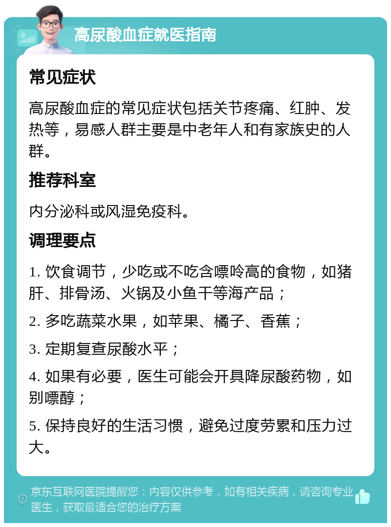 高尿酸血症就医指南 常见症状 高尿酸血症的常见症状包括关节疼痛、红肿、发热等，易感人群主要是中老年人和有家族史的人群。 推荐科室 内分泌科或风湿免疫科。 调理要点 1. 饮食调节，少吃或不吃含嘌呤高的食物，如猪肝、排骨汤、火锅及小鱼干等海产品； 2. 多吃蔬菜水果，如苹果、橘子、香蕉； 3. 定期复查尿酸水平； 4. 如果有必要，医生可能会开具降尿酸药物，如别嘌醇； 5. 保持良好的生活习惯，避免过度劳累和压力过大。