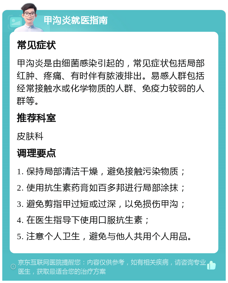 甲沟炎就医指南 常见症状 甲沟炎是由细菌感染引起的，常见症状包括局部红肿、疼痛、有时伴有脓液排出。易感人群包括经常接触水或化学物质的人群、免疫力较弱的人群等。 推荐科室 皮肤科 调理要点 1. 保持局部清洁干燥，避免接触污染物质； 2. 使用抗生素药膏如百多邦进行局部涂抹； 3. 避免剪指甲过短或过深，以免损伤甲沟； 4. 在医生指导下使用口服抗生素； 5. 注意个人卫生，避免与他人共用个人用品。