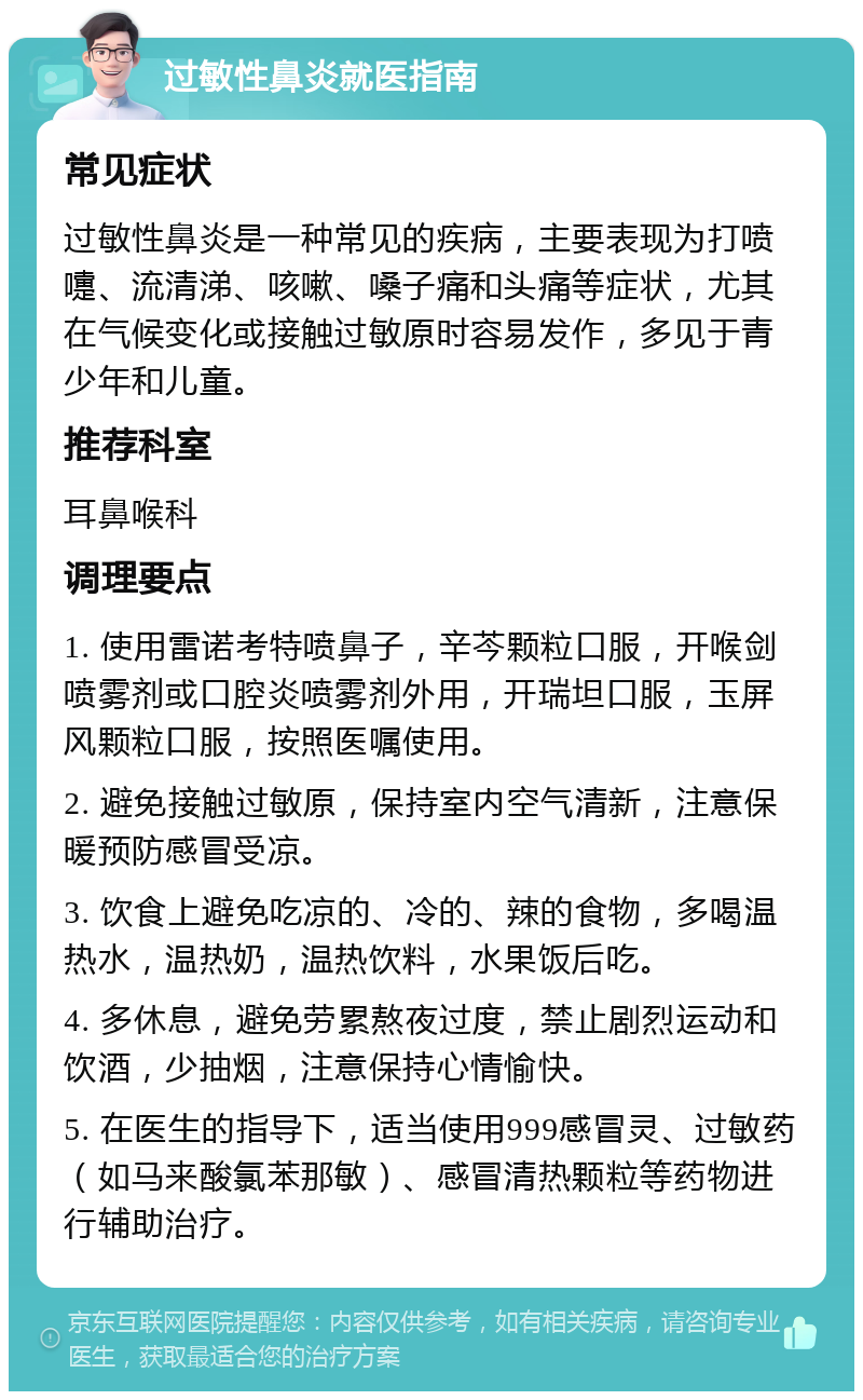 过敏性鼻炎就医指南 常见症状 过敏性鼻炎是一种常见的疾病，主要表现为打喷嚏、流清涕、咳嗽、嗓子痛和头痛等症状，尤其在气候变化或接触过敏原时容易发作，多见于青少年和儿童。 推荐科室 耳鼻喉科 调理要点 1. 使用雷诺考特喷鼻子，辛芩颗粒口服，开喉剑喷雾剂或口腔炎喷雾剂外用，开瑞坦口服，玉屏风颗粒口服，按照医嘱使用。 2. 避免接触过敏原，保持室内空气清新，注意保暖预防感冒受凉。 3. 饮食上避免吃凉的、冷的、辣的食物，多喝温热水，温热奶，温热饮料，水果饭后吃。 4. 多休息，避免劳累熬夜过度，禁止剧烈运动和饮酒，少抽烟，注意保持心情愉快。 5. 在医生的指导下，适当使用999感冒灵、过敏药（如马来酸氯苯那敏）、感冒清热颗粒等药物进行辅助治疗。