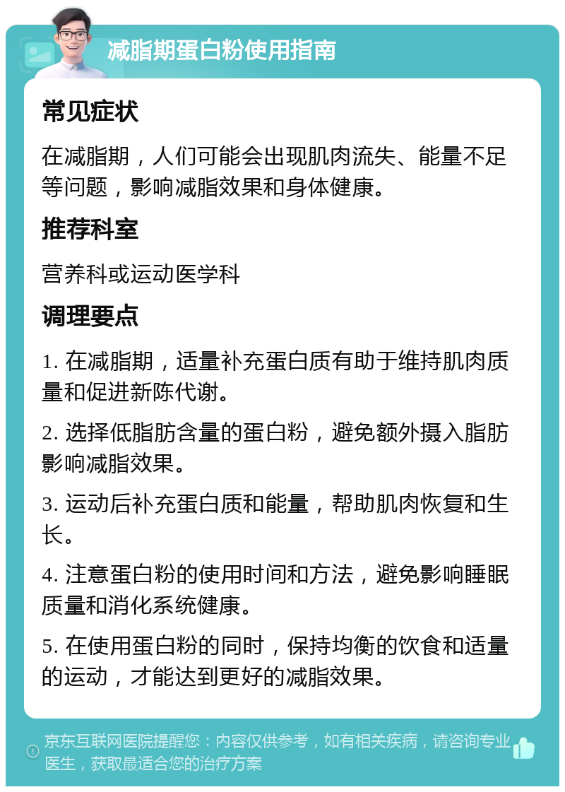 减脂期蛋白粉使用指南 常见症状 在减脂期，人们可能会出现肌肉流失、能量不足等问题，影响减脂效果和身体健康。 推荐科室 营养科或运动医学科 调理要点 1. 在减脂期，适量补充蛋白质有助于维持肌肉质量和促进新陈代谢。 2. 选择低脂肪含量的蛋白粉，避免额外摄入脂肪影响减脂效果。 3. 运动后补充蛋白质和能量，帮助肌肉恢复和生长。 4. 注意蛋白粉的使用时间和方法，避免影响睡眠质量和消化系统健康。 5. 在使用蛋白粉的同时，保持均衡的饮食和适量的运动，才能达到更好的减脂效果。