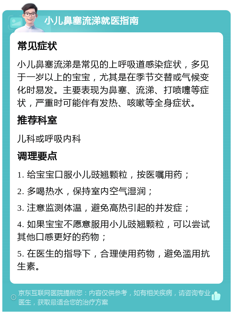 小儿鼻塞流涕就医指南 常见症状 小儿鼻塞流涕是常见的上呼吸道感染症状，多见于一岁以上的宝宝，尤其是在季节交替或气候变化时易发。主要表现为鼻塞、流涕、打喷嚏等症状，严重时可能伴有发热、咳嗽等全身症状。 推荐科室 儿科或呼吸内科 调理要点 1. 给宝宝口服小儿豉翘颗粒，按医嘱用药； 2. 多喝热水，保持室内空气湿润； 3. 注意监测体温，避免高热引起的并发症； 4. 如果宝宝不愿意服用小儿豉翘颗粒，可以尝试其他口感更好的药物； 5. 在医生的指导下，合理使用药物，避免滥用抗生素。