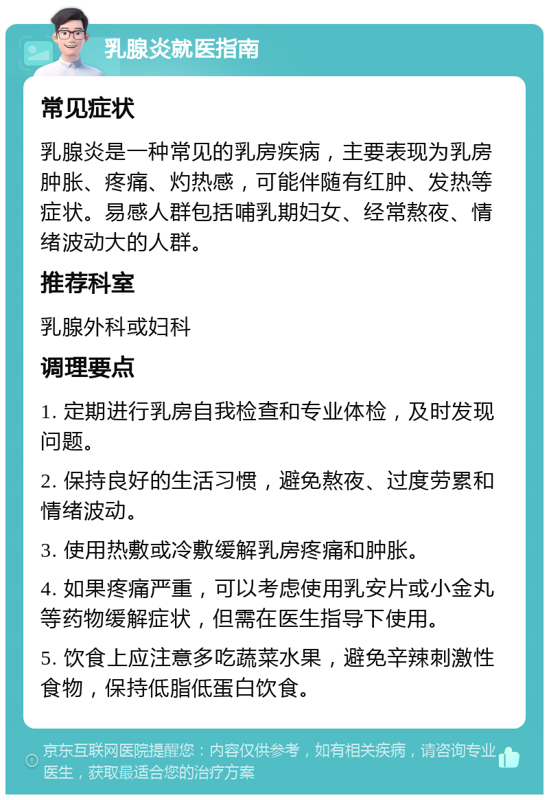 乳腺炎就医指南 常见症状 乳腺炎是一种常见的乳房疾病，主要表现为乳房肿胀、疼痛、灼热感，可能伴随有红肿、发热等症状。易感人群包括哺乳期妇女、经常熬夜、情绪波动大的人群。 推荐科室 乳腺外科或妇科 调理要点 1. 定期进行乳房自我检查和专业体检，及时发现问题。 2. 保持良好的生活习惯，避免熬夜、过度劳累和情绪波动。 3. 使用热敷或冷敷缓解乳房疼痛和肿胀。 4. 如果疼痛严重，可以考虑使用乳安片或小金丸等药物缓解症状，但需在医生指导下使用。 5. 饮食上应注意多吃蔬菜水果，避免辛辣刺激性食物，保持低脂低蛋白饮食。