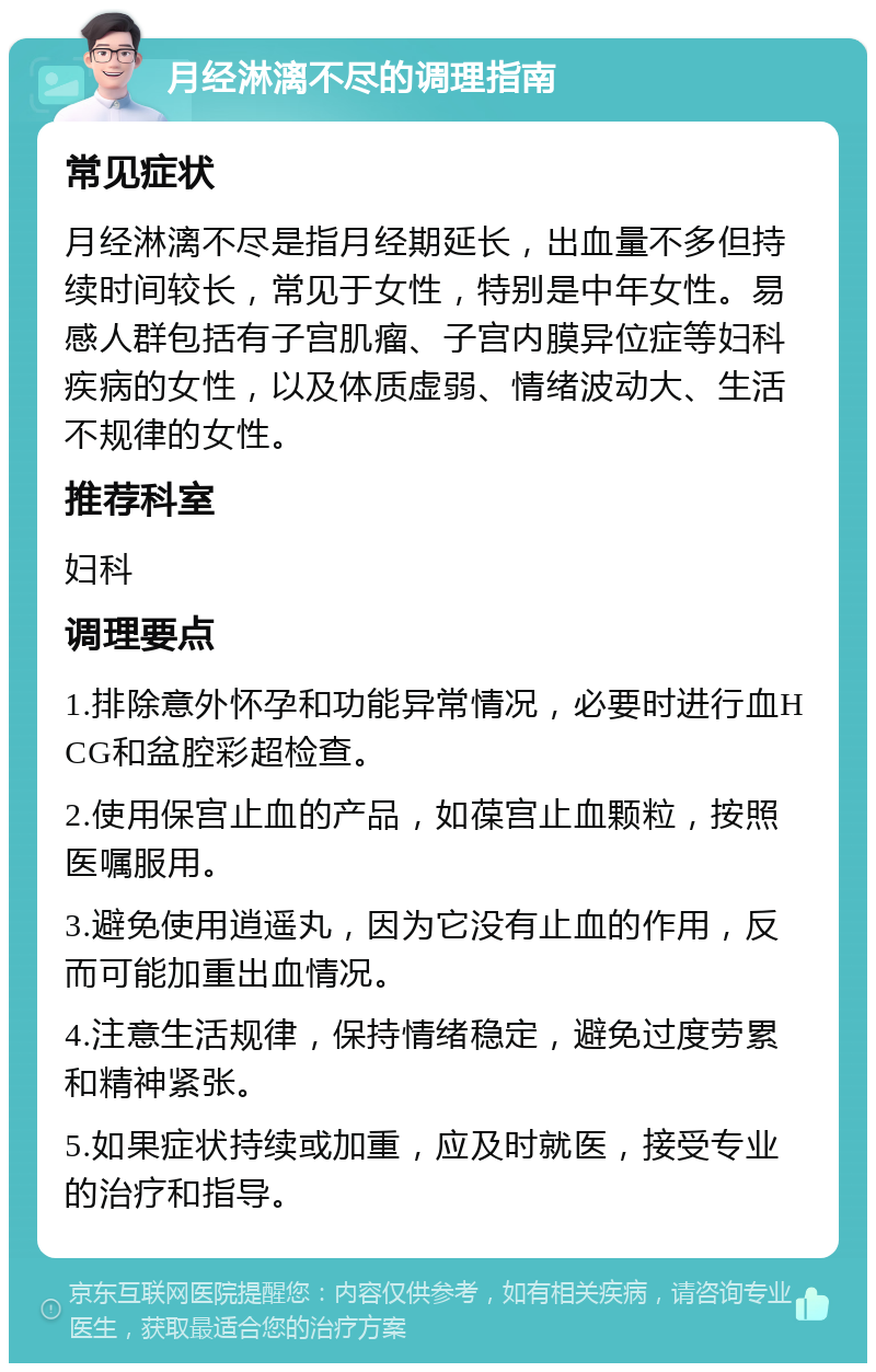 月经淋漓不尽的调理指南 常见症状 月经淋漓不尽是指月经期延长，出血量不多但持续时间较长，常见于女性，特别是中年女性。易感人群包括有子宫肌瘤、子宫内膜异位症等妇科疾病的女性，以及体质虚弱、情绪波动大、生活不规律的女性。 推荐科室 妇科 调理要点 1.排除意外怀孕和功能异常情况，必要时进行血HCG和盆腔彩超检查。 2.使用保宫止血的产品，如葆宫止血颗粒，按照医嘱服用。 3.避免使用逍遥丸，因为它没有止血的作用，反而可能加重出血情况。 4.注意生活规律，保持情绪稳定，避免过度劳累和精神紧张。 5.如果症状持续或加重，应及时就医，接受专业的治疗和指导。