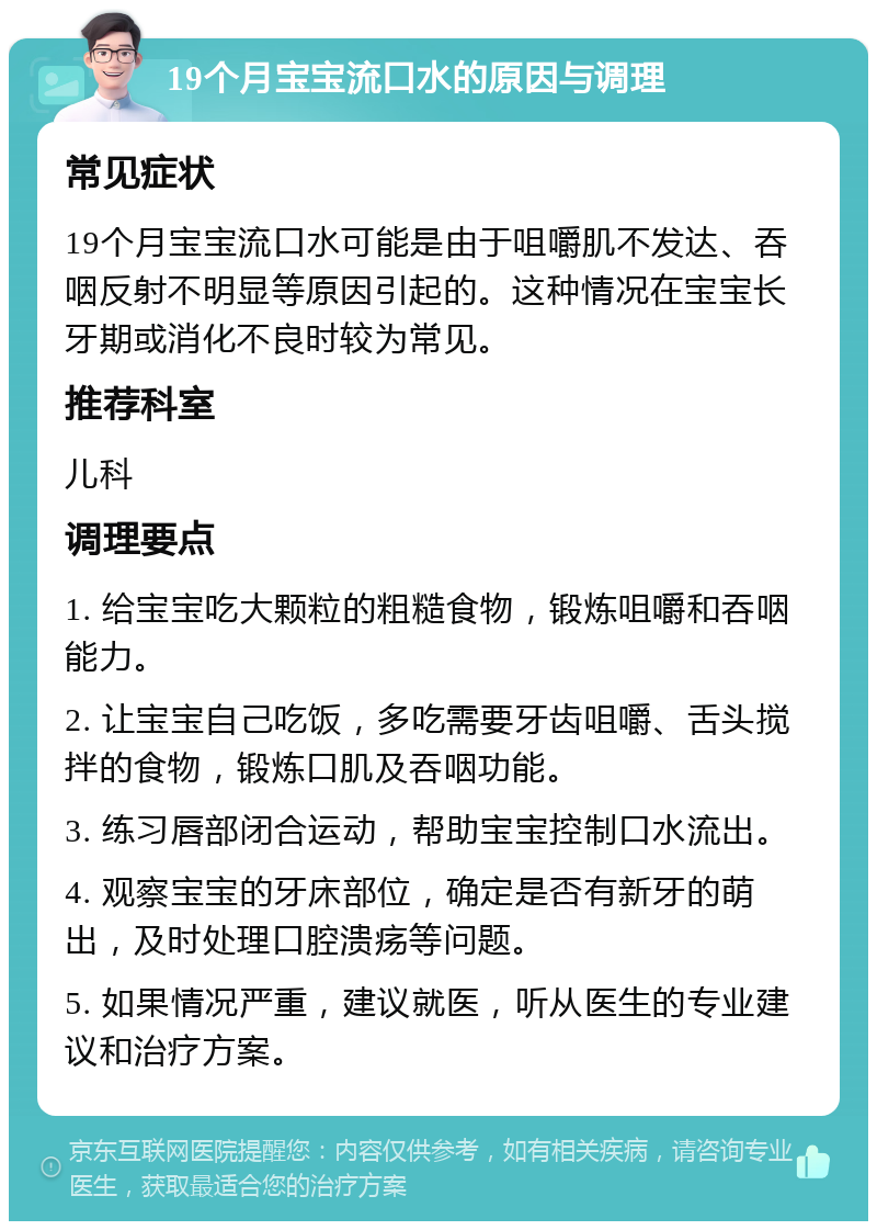 19个月宝宝流口水的原因与调理 常见症状 19个月宝宝流口水可能是由于咀嚼肌不发达、吞咽反射不明显等原因引起的。这种情况在宝宝长牙期或消化不良时较为常见。 推荐科室 儿科 调理要点 1. 给宝宝吃大颗粒的粗糙食物，锻炼咀嚼和吞咽能力。 2. 让宝宝自己吃饭，多吃需要牙齿咀嚼、舌头搅拌的食物，锻炼口肌及吞咽功能。 3. 练习唇部闭合运动，帮助宝宝控制口水流出。 4. 观察宝宝的牙床部位，确定是否有新牙的萌出，及时处理口腔溃疡等问题。 5. 如果情况严重，建议就医，听从医生的专业建议和治疗方案。