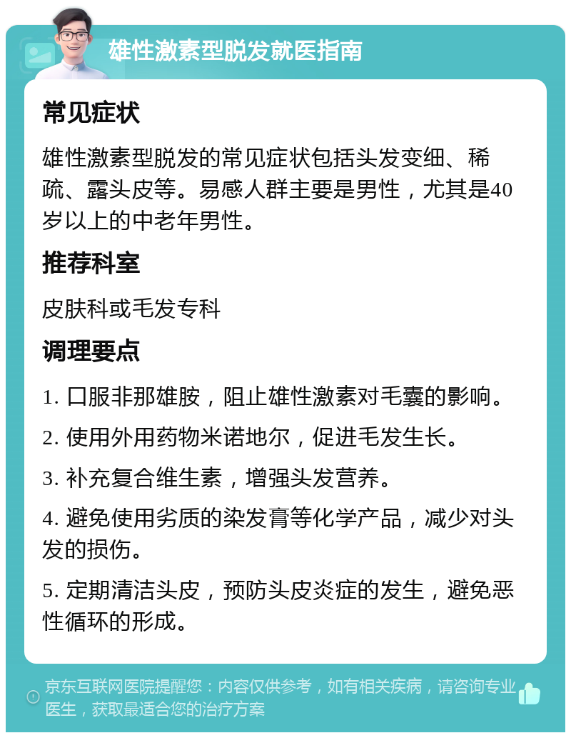 雄性激素型脱发就医指南 常见症状 雄性激素型脱发的常见症状包括头发变细、稀疏、露头皮等。易感人群主要是男性，尤其是40岁以上的中老年男性。 推荐科室 皮肤科或毛发专科 调理要点 1. 口服非那雄胺，阻止雄性激素对毛囊的影响。 2. 使用外用药物米诺地尔，促进毛发生长。 3. 补充复合维生素，增强头发营养。 4. 避免使用劣质的染发膏等化学产品，减少对头发的损伤。 5. 定期清洁头皮，预防头皮炎症的发生，避免恶性循环的形成。