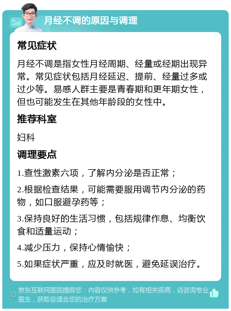 月经不调的原因与调理 常见症状 月经不调是指女性月经周期、经量或经期出现异常。常见症状包括月经延迟、提前、经量过多或过少等。易感人群主要是青春期和更年期女性，但也可能发生在其他年龄段的女性中。 推荐科室 妇科 调理要点 1.查性激素六项，了解内分泌是否正常； 2.根据检查结果，可能需要服用调节内分泌的药物，如口服避孕药等； 3.保持良好的生活习惯，包括规律作息、均衡饮食和适量运动； 4.减少压力，保持心情愉快； 5.如果症状严重，应及时就医，避免延误治疗。