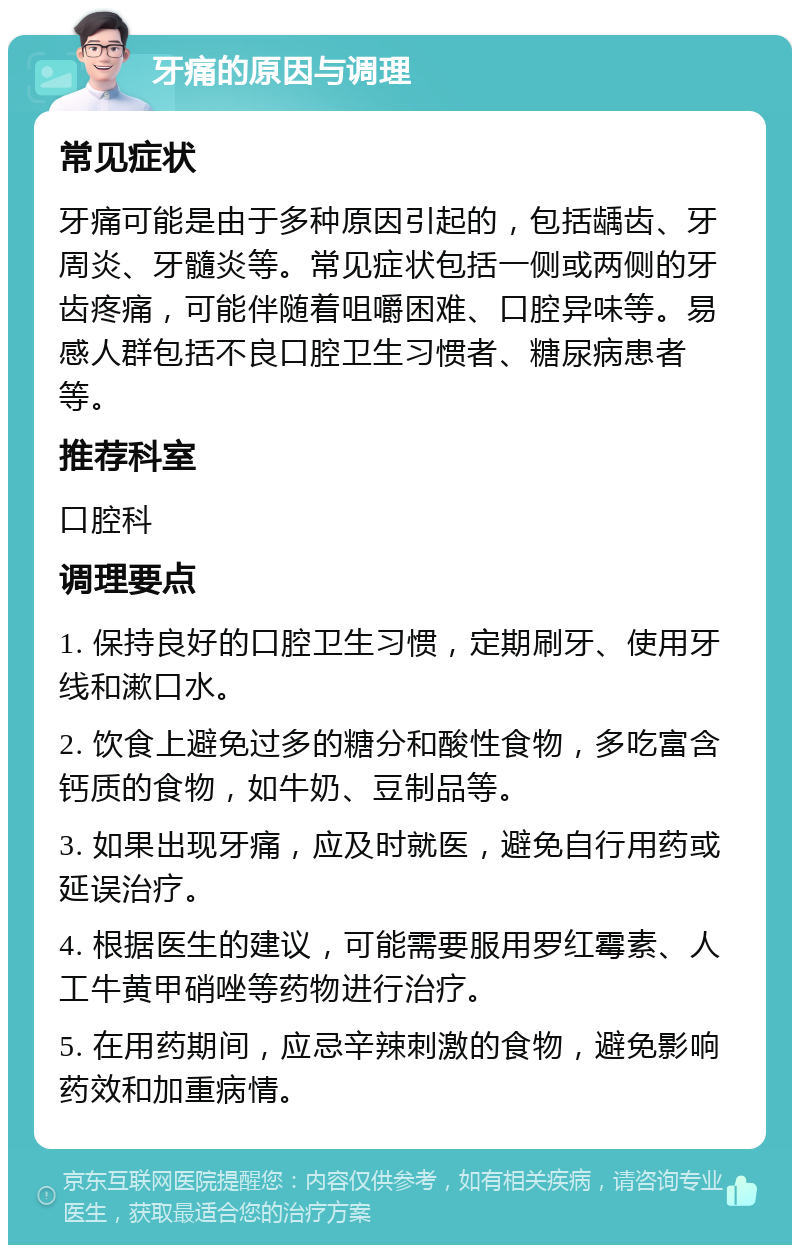 牙痛的原因与调理 常见症状 牙痛可能是由于多种原因引起的，包括龋齿、牙周炎、牙髓炎等。常见症状包括一侧或两侧的牙齿疼痛，可能伴随着咀嚼困难、口腔异味等。易感人群包括不良口腔卫生习惯者、糖尿病患者等。 推荐科室 口腔科 调理要点 1. 保持良好的口腔卫生习惯，定期刷牙、使用牙线和漱口水。 2. 饮食上避免过多的糖分和酸性食物，多吃富含钙质的食物，如牛奶、豆制品等。 3. 如果出现牙痛，应及时就医，避免自行用药或延误治疗。 4. 根据医生的建议，可能需要服用罗红霉素、人工牛黄甲硝唑等药物进行治疗。 5. 在用药期间，应忌辛辣刺激的食物，避免影响药效和加重病情。