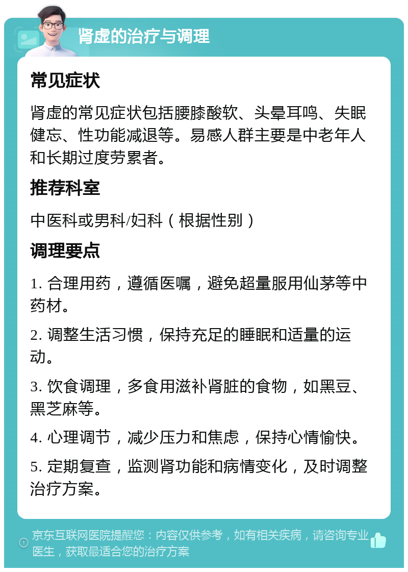 肾虚的治疗与调理 常见症状 肾虚的常见症状包括腰膝酸软、头晕耳鸣、失眠健忘、性功能减退等。易感人群主要是中老年人和长期过度劳累者。 推荐科室 中医科或男科/妇科（根据性别） 调理要点 1. 合理用药，遵循医嘱，避免超量服用仙茅等中药材。 2. 调整生活习惯，保持充足的睡眠和适量的运动。 3. 饮食调理，多食用滋补肾脏的食物，如黑豆、黑芝麻等。 4. 心理调节，减少压力和焦虑，保持心情愉快。 5. 定期复查，监测肾功能和病情变化，及时调整治疗方案。