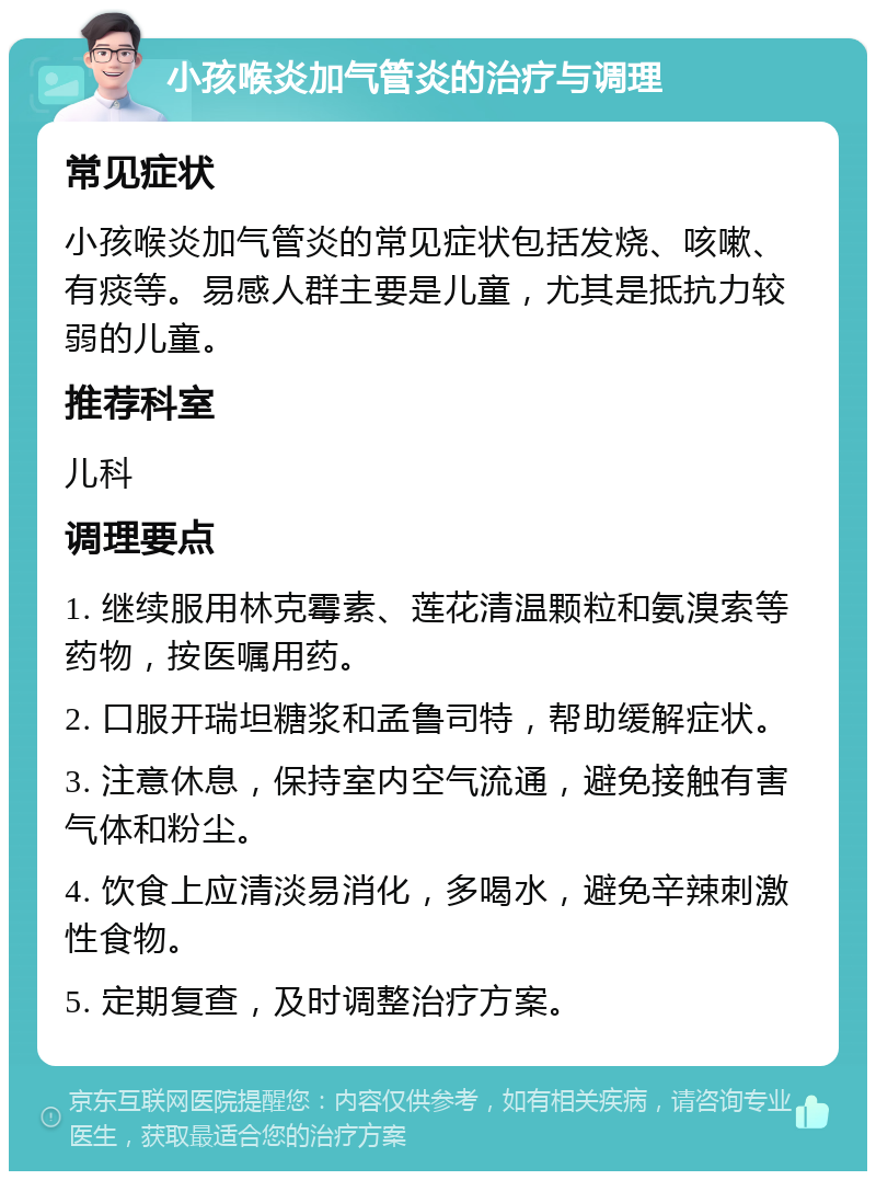 小孩喉炎加气管炎的治疗与调理 常见症状 小孩喉炎加气管炎的常见症状包括发烧、咳嗽、有痰等。易感人群主要是儿童，尤其是抵抗力较弱的儿童。 推荐科室 儿科 调理要点 1. 继续服用林克霉素、莲花清温颗粒和氨溴索等药物，按医嘱用药。 2. 口服开瑞坦糖浆和孟鲁司特，帮助缓解症状。 3. 注意休息，保持室内空气流通，避免接触有害气体和粉尘。 4. 饮食上应清淡易消化，多喝水，避免辛辣刺激性食物。 5. 定期复查，及时调整治疗方案。