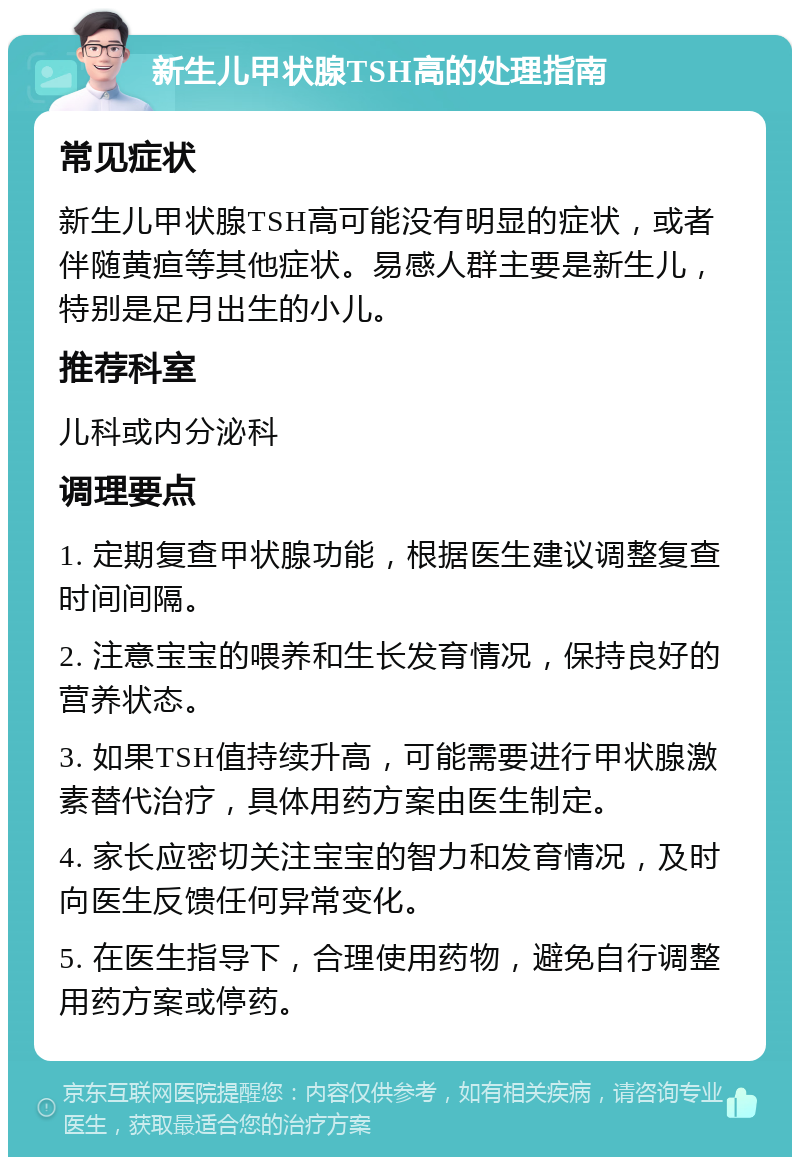 新生儿甲状腺TSH高的处理指南 常见症状 新生儿甲状腺TSH高可能没有明显的症状，或者伴随黄疸等其他症状。易感人群主要是新生儿，特别是足月出生的小儿。 推荐科室 儿科或内分泌科 调理要点 1. 定期复查甲状腺功能，根据医生建议调整复查时间间隔。 2. 注意宝宝的喂养和生长发育情况，保持良好的营养状态。 3. 如果TSH值持续升高，可能需要进行甲状腺激素替代治疗，具体用药方案由医生制定。 4. 家长应密切关注宝宝的智力和发育情况，及时向医生反馈任何异常变化。 5. 在医生指导下，合理使用药物，避免自行调整用药方案或停药。