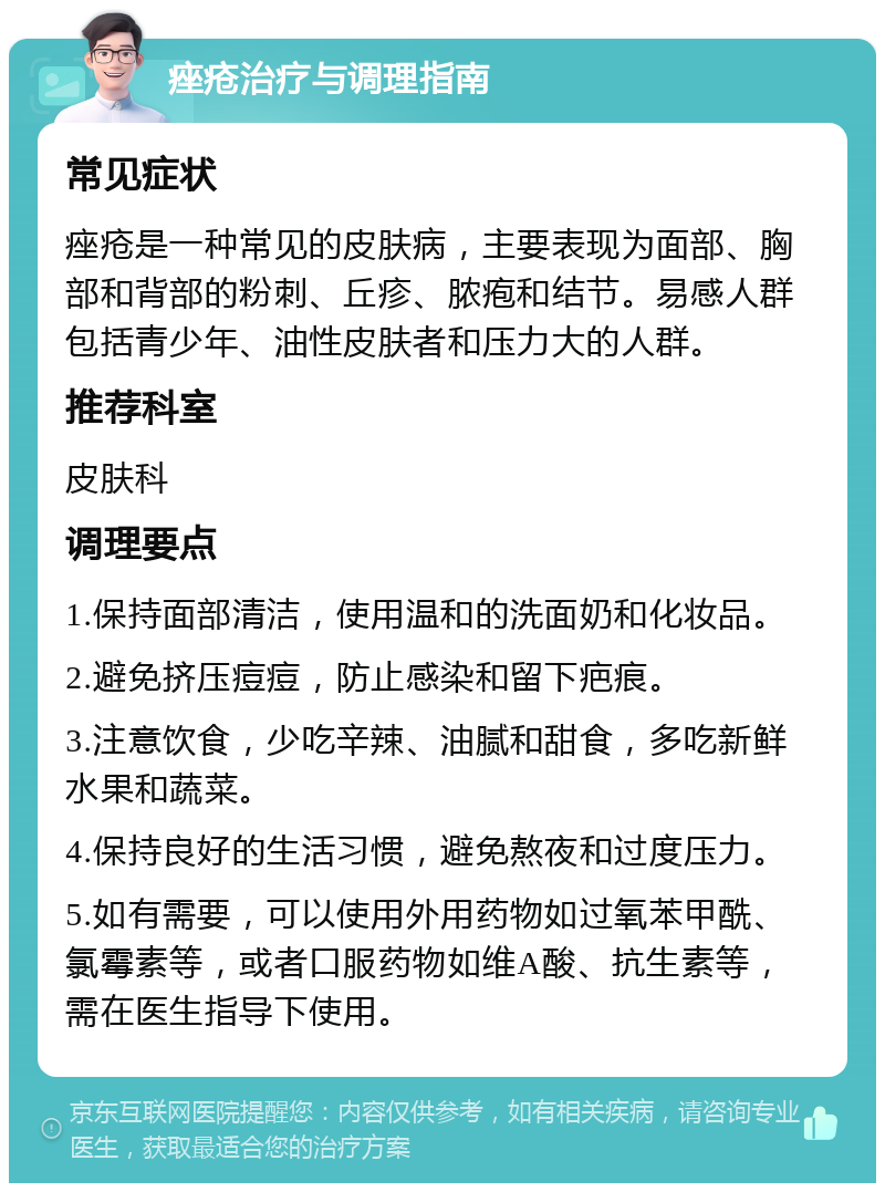 痤疮治疗与调理指南 常见症状 痤疮是一种常见的皮肤病，主要表现为面部、胸部和背部的粉刺、丘疹、脓疱和结节。易感人群包括青少年、油性皮肤者和压力大的人群。 推荐科室 皮肤科 调理要点 1.保持面部清洁，使用温和的洗面奶和化妆品。 2.避免挤压痘痘，防止感染和留下疤痕。 3.注意饮食，少吃辛辣、油腻和甜食，多吃新鲜水果和蔬菜。 4.保持良好的生活习惯，避免熬夜和过度压力。 5.如有需要，可以使用外用药物如过氧苯甲酰、氯霉素等，或者口服药物如维A酸、抗生素等，需在医生指导下使用。