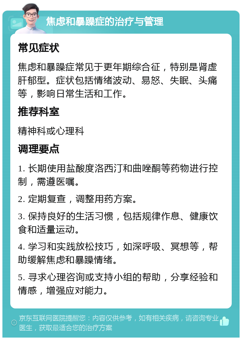 焦虑和暴躁症的治疗与管理 常见症状 焦虑和暴躁症常见于更年期综合征，特别是肾虚肝郁型。症状包括情绪波动、易怒、失眠、头痛等，影响日常生活和工作。 推荐科室 精神科或心理科 调理要点 1. 长期使用盐酸度洛西汀和曲唑酮等药物进行控制，需遵医嘱。 2. 定期复查，调整用药方案。 3. 保持良好的生活习惯，包括规律作息、健康饮食和适量运动。 4. 学习和实践放松技巧，如深呼吸、冥想等，帮助缓解焦虑和暴躁情绪。 5. 寻求心理咨询或支持小组的帮助，分享经验和情感，增强应对能力。