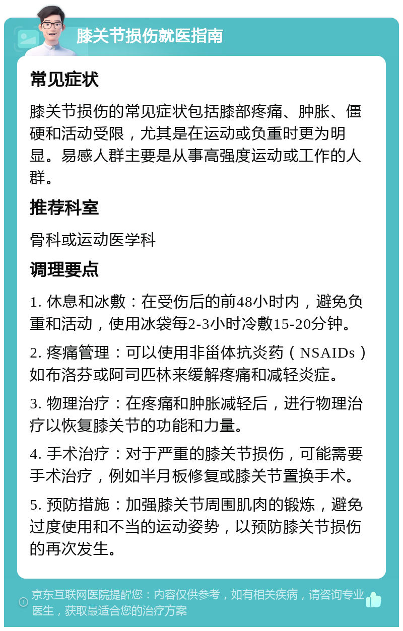 膝关节损伤就医指南 常见症状 膝关节损伤的常见症状包括膝部疼痛、肿胀、僵硬和活动受限，尤其是在运动或负重时更为明显。易感人群主要是从事高强度运动或工作的人群。 推荐科室 骨科或运动医学科 调理要点 1. 休息和冰敷：在受伤后的前48小时内，避免负重和活动，使用冰袋每2-3小时冷敷15-20分钟。 2. 疼痛管理：可以使用非甾体抗炎药（NSAIDs）如布洛芬或阿司匹林来缓解疼痛和减轻炎症。 3. 物理治疗：在疼痛和肿胀减轻后，进行物理治疗以恢复膝关节的功能和力量。 4. 手术治疗：对于严重的膝关节损伤，可能需要手术治疗，例如半月板修复或膝关节置换手术。 5. 预防措施：加强膝关节周围肌肉的锻炼，避免过度使用和不当的运动姿势，以预防膝关节损伤的再次发生。