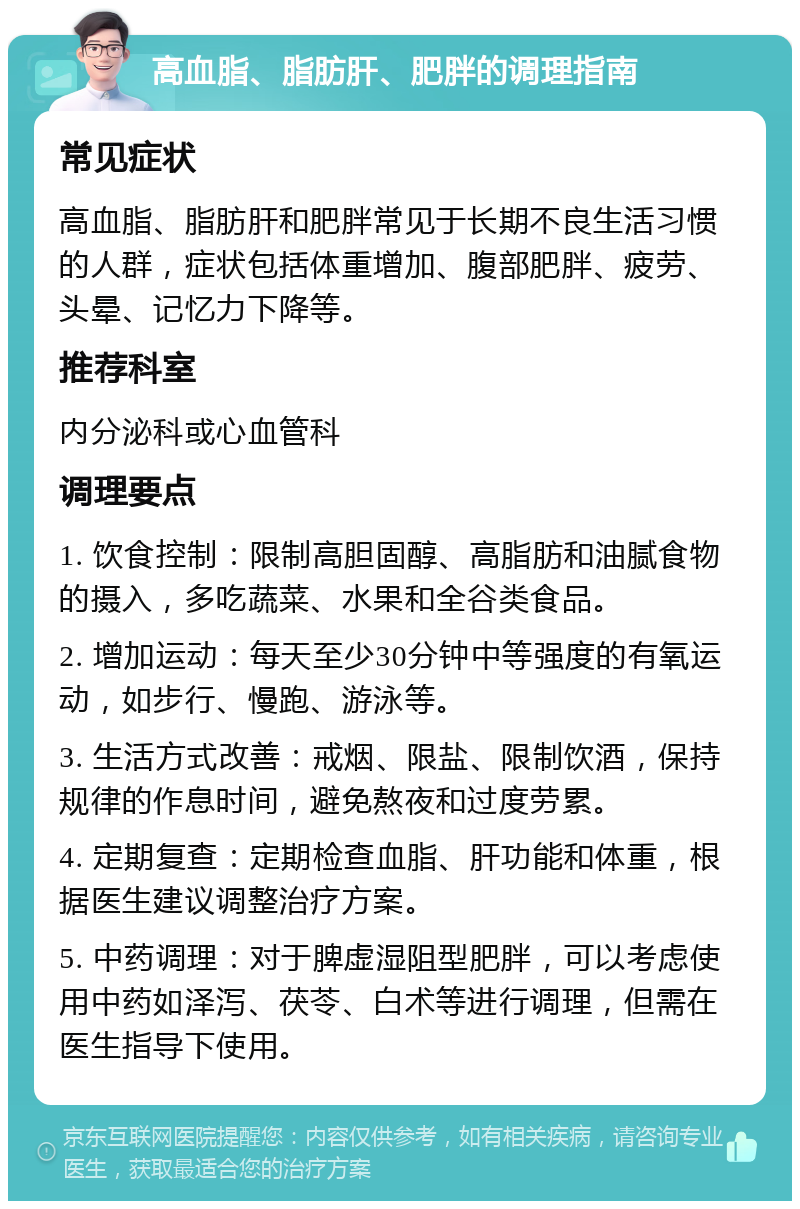 高血脂、脂肪肝、肥胖的调理指南 常见症状 高血脂、脂肪肝和肥胖常见于长期不良生活习惯的人群，症状包括体重增加、腹部肥胖、疲劳、头晕、记忆力下降等。 推荐科室 内分泌科或心血管科 调理要点 1. 饮食控制：限制高胆固醇、高脂肪和油腻食物的摄入，多吃蔬菜、水果和全谷类食品。 2. 增加运动：每天至少30分钟中等强度的有氧运动，如步行、慢跑、游泳等。 3. 生活方式改善：戒烟、限盐、限制饮酒，保持规律的作息时间，避免熬夜和过度劳累。 4. 定期复查：定期检查血脂、肝功能和体重，根据医生建议调整治疗方案。 5. 中药调理：对于脾虚湿阻型肥胖，可以考虑使用中药如泽泻、茯苓、白术等进行调理，但需在医生指导下使用。