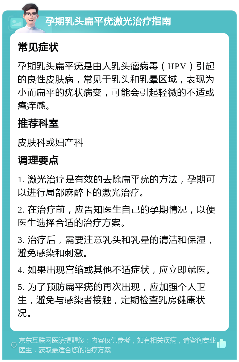 孕期乳头扁平疣激光治疗指南 常见症状 孕期乳头扁平疣是由人乳头瘤病毒（HPV）引起的良性皮肤病，常见于乳头和乳晕区域，表现为小而扁平的疣状病变，可能会引起轻微的不适或瘙痒感。 推荐科室 皮肤科或妇产科 调理要点 1. 激光治疗是有效的去除扁平疣的方法，孕期可以进行局部麻醉下的激光治疗。 2. 在治疗前，应告知医生自己的孕期情况，以便医生选择合适的治疗方案。 3. 治疗后，需要注意乳头和乳晕的清洁和保湿，避免感染和刺激。 4. 如果出现宫缩或其他不适症状，应立即就医。 5. 为了预防扁平疣的再次出现，应加强个人卫生，避免与感染者接触，定期检查乳房健康状况。