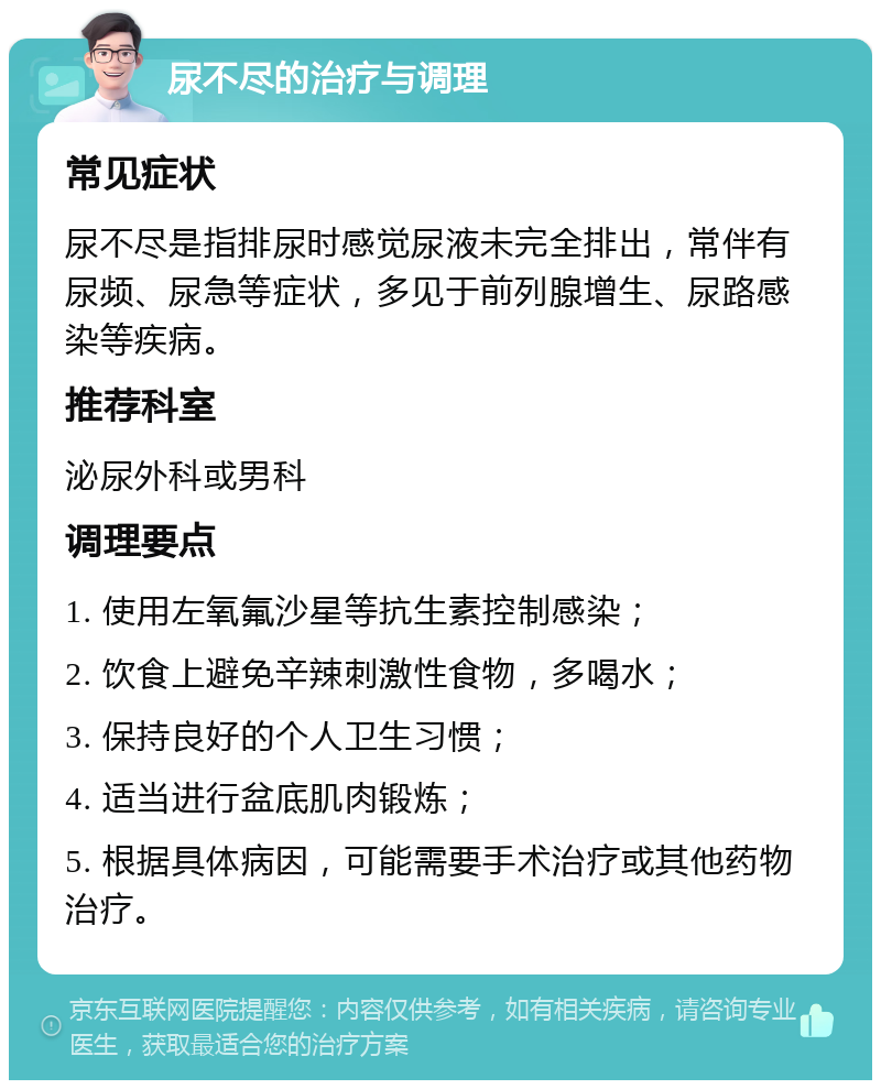 尿不尽的治疗与调理 常见症状 尿不尽是指排尿时感觉尿液未完全排出，常伴有尿频、尿急等症状，多见于前列腺增生、尿路感染等疾病。 推荐科室 泌尿外科或男科 调理要点 1. 使用左氧氟沙星等抗生素控制感染； 2. 饮食上避免辛辣刺激性食物，多喝水； 3. 保持良好的个人卫生习惯； 4. 适当进行盆底肌肉锻炼； 5. 根据具体病因，可能需要手术治疗或其他药物治疗。