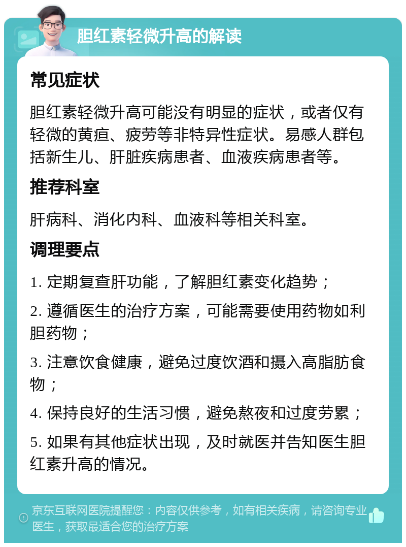 胆红素轻微升高的解读 常见症状 胆红素轻微升高可能没有明显的症状，或者仅有轻微的黄疸、疲劳等非特异性症状。易感人群包括新生儿、肝脏疾病患者、血液疾病患者等。 推荐科室 肝病科、消化内科、血液科等相关科室。 调理要点 1. 定期复查肝功能，了解胆红素变化趋势； 2. 遵循医生的治疗方案，可能需要使用药物如利胆药物； 3. 注意饮食健康，避免过度饮酒和摄入高脂肪食物； 4. 保持良好的生活习惯，避免熬夜和过度劳累； 5. 如果有其他症状出现，及时就医并告知医生胆红素升高的情况。