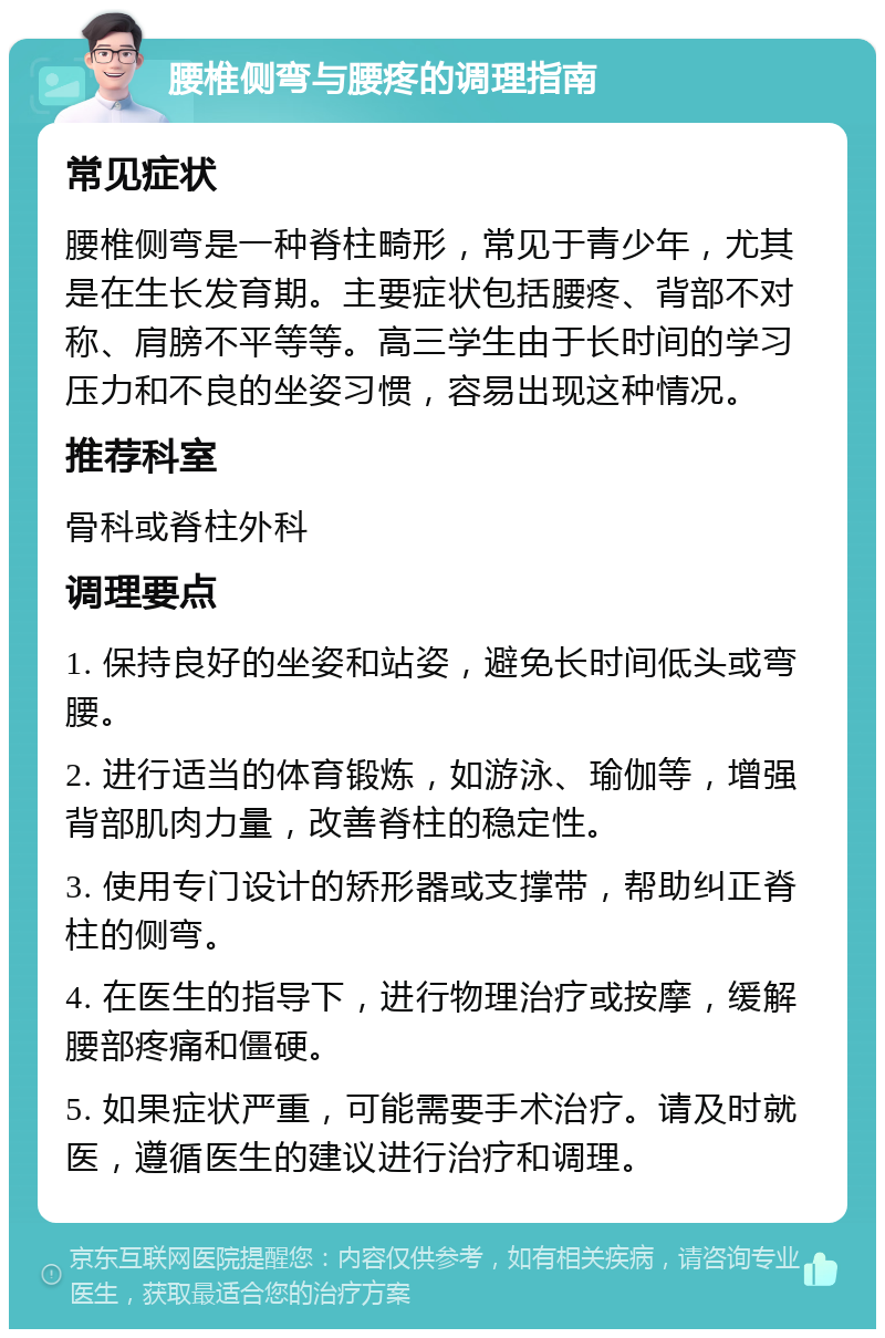 腰椎侧弯与腰疼的调理指南 常见症状 腰椎侧弯是一种脊柱畸形，常见于青少年，尤其是在生长发育期。主要症状包括腰疼、背部不对称、肩膀不平等等。高三学生由于长时间的学习压力和不良的坐姿习惯，容易出现这种情况。 推荐科室 骨科或脊柱外科 调理要点 1. 保持良好的坐姿和站姿，避免长时间低头或弯腰。 2. 进行适当的体育锻炼，如游泳、瑜伽等，增强背部肌肉力量，改善脊柱的稳定性。 3. 使用专门设计的矫形器或支撑带，帮助纠正脊柱的侧弯。 4. 在医生的指导下，进行物理治疗或按摩，缓解腰部疼痛和僵硬。 5. 如果症状严重，可能需要手术治疗。请及时就医，遵循医生的建议进行治疗和调理。