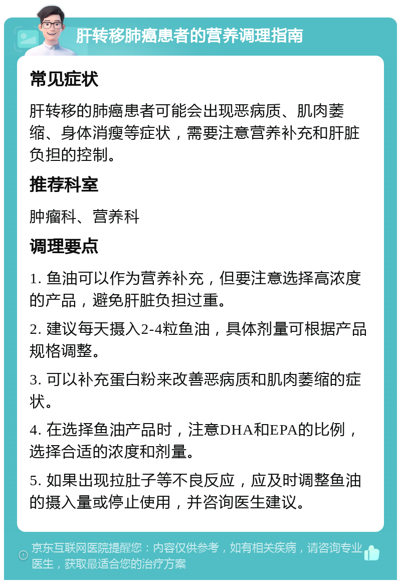 肝转移肺癌患者的营养调理指南 常见症状 肝转移的肺癌患者可能会出现恶病质、肌肉萎缩、身体消瘦等症状，需要注意营养补充和肝脏负担的控制。 推荐科室 肿瘤科、营养科 调理要点 1. 鱼油可以作为营养补充，但要注意选择高浓度的产品，避免肝脏负担过重。 2. 建议每天摄入2-4粒鱼油，具体剂量可根据产品规格调整。 3. 可以补充蛋白粉来改善恶病质和肌肉萎缩的症状。 4. 在选择鱼油产品时，注意DHA和EPA的比例，选择合适的浓度和剂量。 5. 如果出现拉肚子等不良反应，应及时调整鱼油的摄入量或停止使用，并咨询医生建议。