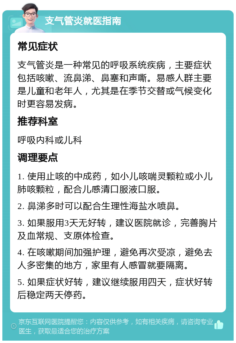 支气管炎就医指南 常见症状 支气管炎是一种常见的呼吸系统疾病，主要症状包括咳嗽、流鼻涕、鼻塞和声嘶。易感人群主要是儿童和老年人，尤其是在季节交替或气候变化时更容易发病。 推荐科室 呼吸内科或儿科 调理要点 1. 使用止咳的中成药，如小儿咳喘灵颗粒或小儿肺咳颗粒，配合儿感清口服液口服。 2. 鼻涕多时可以配合生理性海盐水喷鼻。 3. 如果服用3天无好转，建议医院就诊，完善胸片及血常规、支原体检查。 4. 在咳嗽期间加强护理，避免再次受凉，避免去人多密集的地方，家里有人感冒就要隔离。 5. 如果症状好转，建议继续服用四天，症状好转后稳定两天停药。