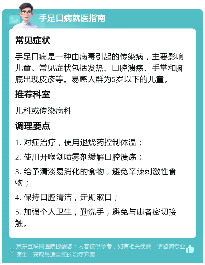 手足口病就医指南 常见症状 手足口病是一种由病毒引起的传染病，主要影响儿童。常见症状包括发热、口腔溃疡、手掌和脚底出现皮疹等。易感人群为5岁以下的儿童。 推荐科室 儿科或传染病科 调理要点 1. 对症治疗，使用退烧药控制体温； 2. 使用开喉剑喷雾剂缓解口腔溃疡； 3. 给予清淡易消化的食物，避免辛辣刺激性食物； 4. 保持口腔清洁，定期漱口； 5. 加强个人卫生，勤洗手，避免与患者密切接触。