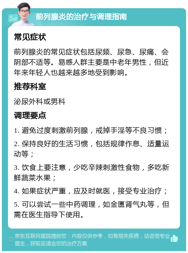 前列腺炎的治疗与调理指南 常见症状 前列腺炎的常见症状包括尿频、尿急、尿痛、会阴部不适等。易感人群主要是中老年男性，但近年来年轻人也越来越多地受到影响。 推荐科室 泌尿外科或男科 调理要点 1. 避免过度刺激前列腺，戒掉手淫等不良习惯； 2. 保持良好的生活习惯，包括规律作息、适量运动等； 3. 饮食上要注意，少吃辛辣刺激性食物，多吃新鲜蔬菜水果； 4. 如果症状严重，应及时就医，接受专业治疗； 5. 可以尝试一些中药调理，如金匮肾气丸等，但需在医生指导下使用。