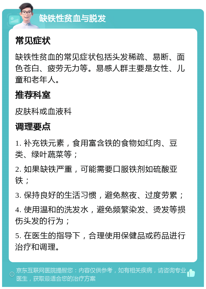 缺铁性贫血与脱发 常见症状 缺铁性贫血的常见症状包括头发稀疏、易断、面色苍白、疲劳无力等。易感人群主要是女性、儿童和老年人。 推荐科室 皮肤科或血液科 调理要点 1. 补充铁元素，食用富含铁的食物如红肉、豆类、绿叶蔬菜等； 2. 如果缺铁严重，可能需要口服铁剂如硫酸亚铁； 3. 保持良好的生活习惯，避免熬夜、过度劳累； 4. 使用温和的洗发水，避免频繁染发、烫发等损伤头发的行为； 5. 在医生的指导下，合理使用保健品或药品进行治疗和调理。