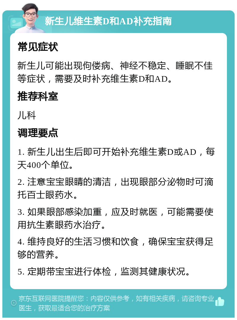 新生儿维生素D和AD补充指南 常见症状 新生儿可能出现佝偻病、神经不稳定、睡眠不佳等症状，需要及时补充维生素D和AD。 推荐科室 儿科 调理要点 1. 新生儿出生后即可开始补充维生素D或AD，每天400个单位。 2. 注意宝宝眼睛的清洁，出现眼部分泌物时可滴托百士眼药水。 3. 如果眼部感染加重，应及时就医，可能需要使用抗生素眼药水治疗。 4. 维持良好的生活习惯和饮食，确保宝宝获得足够的营养。 5. 定期带宝宝进行体检，监测其健康状况。