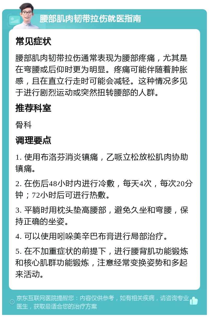 腰部肌肉韧带拉伤就医指南 常见症状 腰部肌肉韧带拉伤通常表现为腰部疼痛，尤其是在弯腰或后仰时更为明显。疼痛可能伴随着肿胀感，且在直立行走时可能会减轻。这种情况多见于进行剧烈运动或突然扭转腰部的人群。 推荐科室 骨科 调理要点 1. 使用布洛芬消炎镇痛，乙哌立松放松肌肉协助镇痛。 2. 在伤后48小时内进行冷敷，每天4次，每次20分钟；72小时后可进行热敷。 3. 平躺时用枕头垫高腰部，避免久坐和弯腰，保持正确的坐姿。 4. 可以使用吲哚美辛巴布膏进行局部治疗。 5. 在不加重症状的前提下，进行腰背肌功能锻炼和核心肌群功能锻炼，注意经常变换姿势和多起来活动。