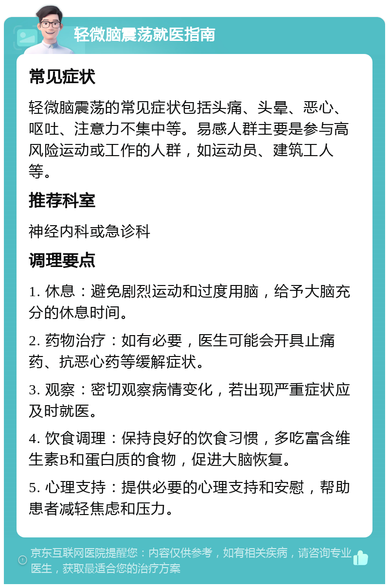 轻微脑震荡就医指南 常见症状 轻微脑震荡的常见症状包括头痛、头晕、恶心、呕吐、注意力不集中等。易感人群主要是参与高风险运动或工作的人群，如运动员、建筑工人等。 推荐科室 神经内科或急诊科 调理要点 1. 休息：避免剧烈运动和过度用脑，给予大脑充分的休息时间。 2. 药物治疗：如有必要，医生可能会开具止痛药、抗恶心药等缓解症状。 3. 观察：密切观察病情变化，若出现严重症状应及时就医。 4. 饮食调理：保持良好的饮食习惯，多吃富含维生素B和蛋白质的食物，促进大脑恢复。 5. 心理支持：提供必要的心理支持和安慰，帮助患者减轻焦虑和压力。