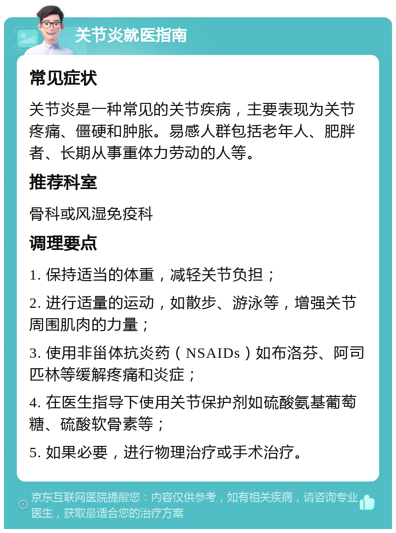 关节炎就医指南 常见症状 关节炎是一种常见的关节疾病，主要表现为关节疼痛、僵硬和肿胀。易感人群包括老年人、肥胖者、长期从事重体力劳动的人等。 推荐科室 骨科或风湿免疫科 调理要点 1. 保持适当的体重，减轻关节负担； 2. 进行适量的运动，如散步、游泳等，增强关节周围肌肉的力量； 3. 使用非甾体抗炎药（NSAIDs）如布洛芬、阿司匹林等缓解疼痛和炎症； 4. 在医生指导下使用关节保护剂如硫酸氨基葡萄糖、硫酸软骨素等； 5. 如果必要，进行物理治疗或手术治疗。