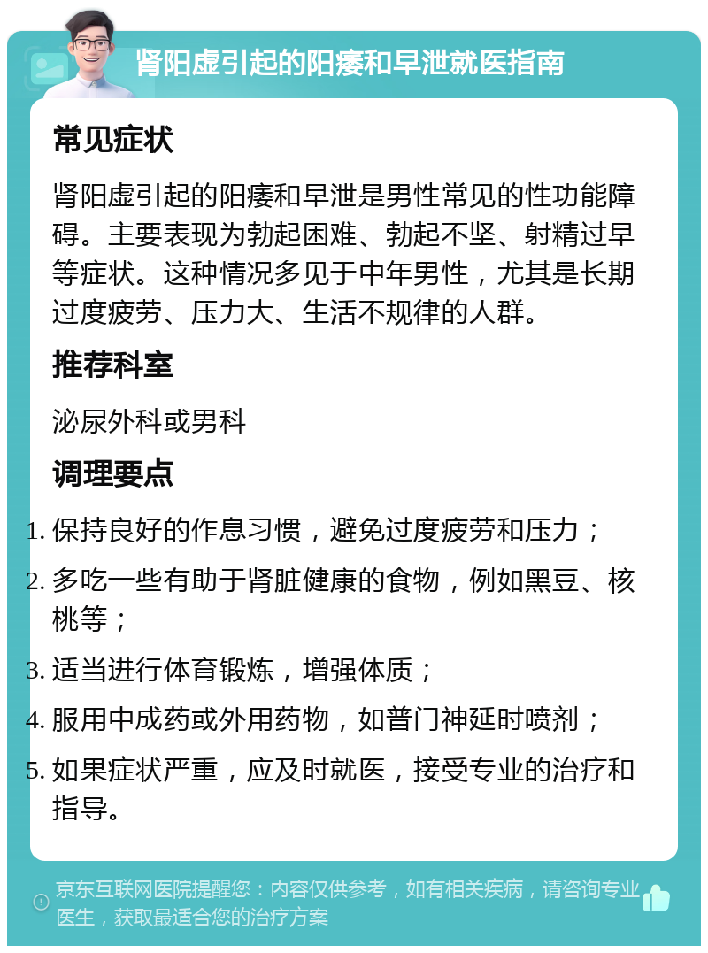 肾阳虚引起的阳痿和早泄就医指南 常见症状 肾阳虚引起的阳痿和早泄是男性常见的性功能障碍。主要表现为勃起困难、勃起不坚、射精过早等症状。这种情况多见于中年男性，尤其是长期过度疲劳、压力大、生活不规律的人群。 推荐科室 泌尿外科或男科 调理要点 保持良好的作息习惯，避免过度疲劳和压力； 多吃一些有助于肾脏健康的食物，例如黑豆、核桃等； 适当进行体育锻炼，增强体质； 服用中成药或外用药物，如普门神延时喷剂； 如果症状严重，应及时就医，接受专业的治疗和指导。