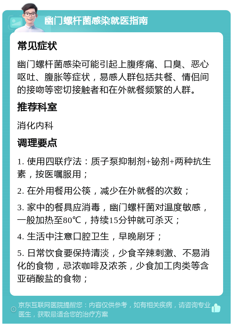 幽门螺杆菌感染就医指南 常见症状 幽门螺杆菌感染可能引起上腹疼痛、口臭、恶心呕吐、腹胀等症状，易感人群包括共餐、情侣间的接吻等密切接触者和在外就餐频繁的人群。 推荐科室 消化内科 调理要点 1. 使用四联疗法：质子泵抑制剂+铋剂+两种抗生素，按医嘱服用； 2. 在外用餐用公筷，减少在外就餐的次数； 3. 家中的餐具应消毒，幽门螺杆菌对温度敏感，一般加热至80℃，持续15分钟就可杀灭； 4. 生活中注意口腔卫生，早晚刷牙； 5. 日常饮食要保持清淡，少食辛辣刺激、不易消化的食物，忌浓咖啡及浓茶，少食加工肉类等含亚硝酸盐的食物；