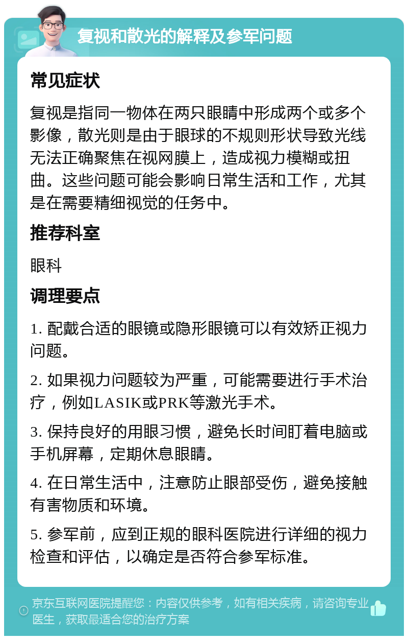 复视和散光的解释及参军问题 常见症状 复视是指同一物体在两只眼睛中形成两个或多个影像，散光则是由于眼球的不规则形状导致光线无法正确聚焦在视网膜上，造成视力模糊或扭曲。这些问题可能会影响日常生活和工作，尤其是在需要精细视觉的任务中。 推荐科室 眼科 调理要点 1. 配戴合适的眼镜或隐形眼镜可以有效矫正视力问题。 2. 如果视力问题较为严重，可能需要进行手术治疗，例如LASIK或PRK等激光手术。 3. 保持良好的用眼习惯，避免长时间盯着电脑或手机屏幕，定期休息眼睛。 4. 在日常生活中，注意防止眼部受伤，避免接触有害物质和环境。 5. 参军前，应到正规的眼科医院进行详细的视力检查和评估，以确定是否符合参军标准。