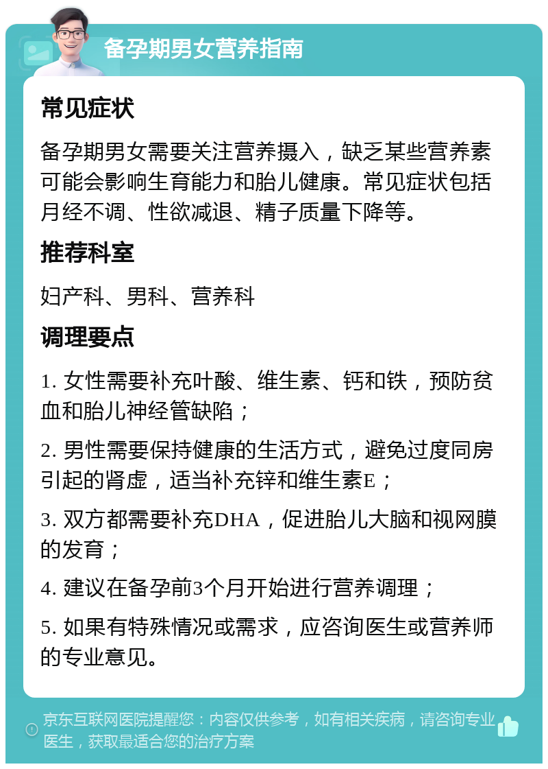 备孕期男女营养指南 常见症状 备孕期男女需要关注营养摄入，缺乏某些营养素可能会影响生育能力和胎儿健康。常见症状包括月经不调、性欲减退、精子质量下降等。 推荐科室 妇产科、男科、营养科 调理要点 1. 女性需要补充叶酸、维生素、钙和铁，预防贫血和胎儿神经管缺陷； 2. 男性需要保持健康的生活方式，避免过度同房引起的肾虚，适当补充锌和维生素E； 3. 双方都需要补充DHA，促进胎儿大脑和视网膜的发育； 4. 建议在备孕前3个月开始进行营养调理； 5. 如果有特殊情况或需求，应咨询医生或营养师的专业意见。