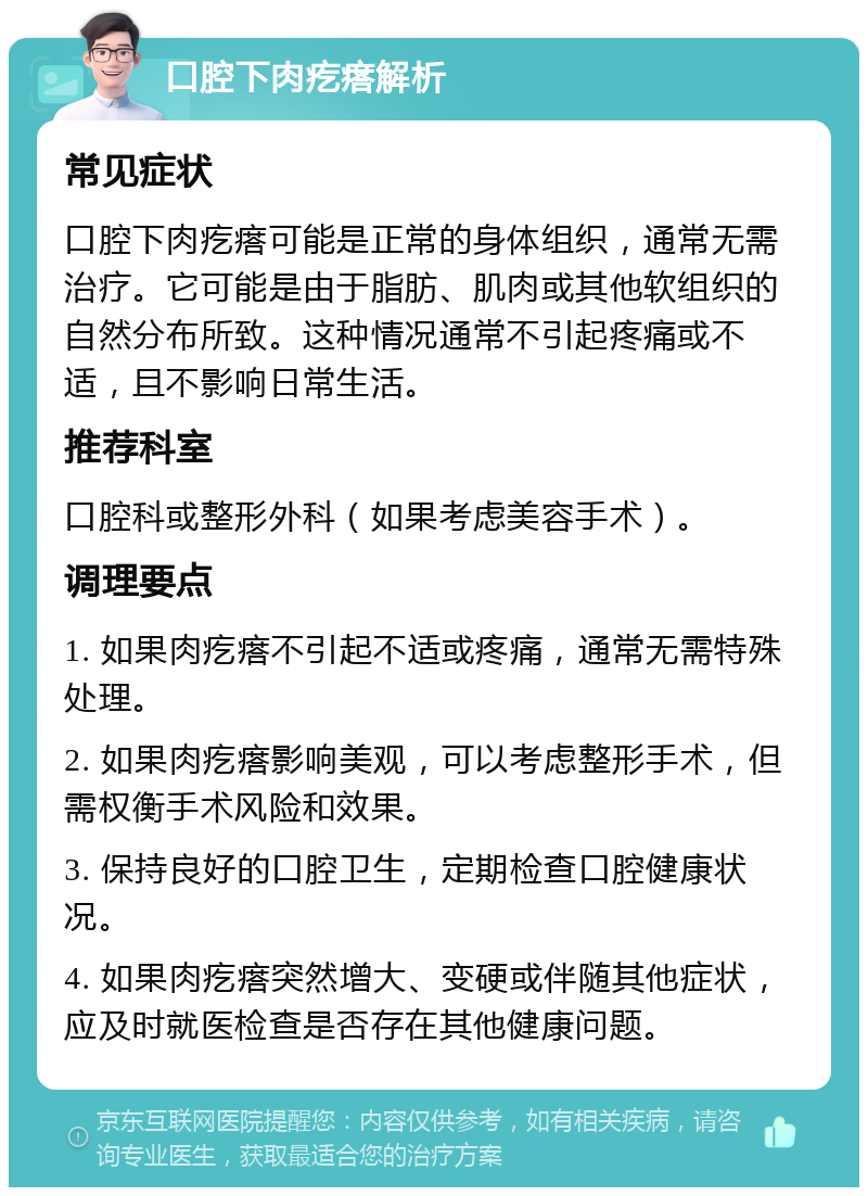 口腔下肉疙瘩解析 常见症状 口腔下肉疙瘩可能是正常的身体组织，通常无需治疗。它可能是由于脂肪、肌肉或其他软组织的自然分布所致。这种情况通常不引起疼痛或不适，且不影响日常生活。 推荐科室 口腔科或整形外科（如果考虑美容手术）。 调理要点 1. 如果肉疙瘩不引起不适或疼痛，通常无需特殊处理。 2. 如果肉疙瘩影响美观，可以考虑整形手术，但需权衡手术风险和效果。 3. 保持良好的口腔卫生，定期检查口腔健康状况。 4. 如果肉疙瘩突然增大、变硬或伴随其他症状，应及时就医检查是否存在其他健康问题。