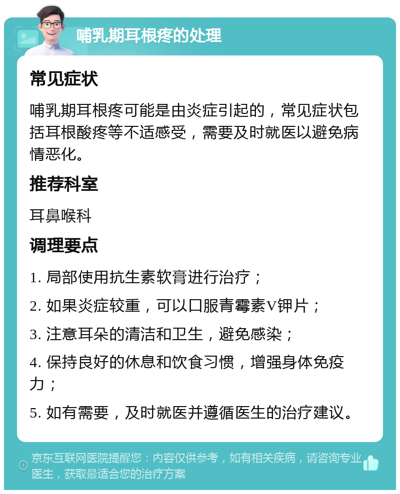 哺乳期耳根疼的处理 常见症状 哺乳期耳根疼可能是由炎症引起的，常见症状包括耳根酸疼等不适感受，需要及时就医以避免病情恶化。 推荐科室 耳鼻喉科 调理要点 1. 局部使用抗生素软膏进行治疗； 2. 如果炎症较重，可以口服青霉素V钾片； 3. 注意耳朵的清洁和卫生，避免感染； 4. 保持良好的休息和饮食习惯，增强身体免疫力； 5. 如有需要，及时就医并遵循医生的治疗建议。